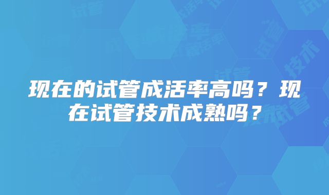 现在的试管成活率高吗？现在试管技术成熟吗？