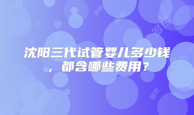 沈阳三代试管婴儿多少钱,都含哪些费用?