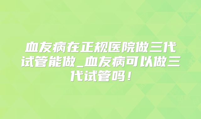 血友病在正规医院做三代试管能做_血友病可以做三代试管吗!