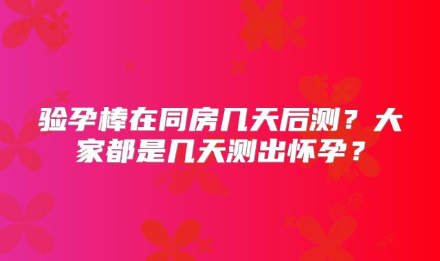 验孕棒在同房几天后测?大家都是几天测出怀孕?