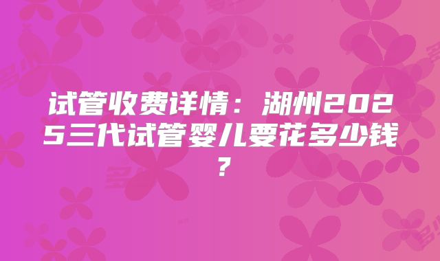 试管收费详情：湖州2025三代试管婴儿要花多少钱？