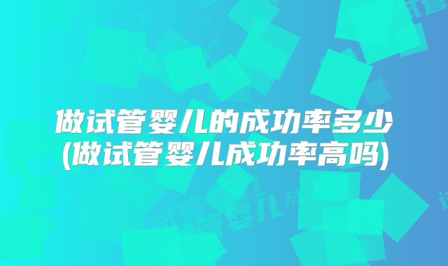 做试管婴儿的成功率多少(做试管婴儿成功率高吗)