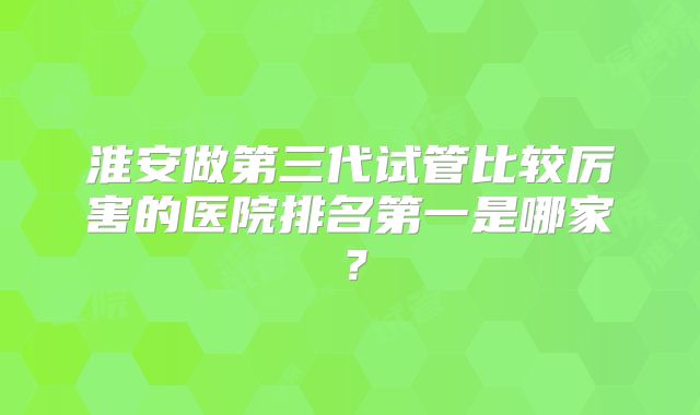 淮安做第三代试管比较厉害的医院排名第一是哪家？