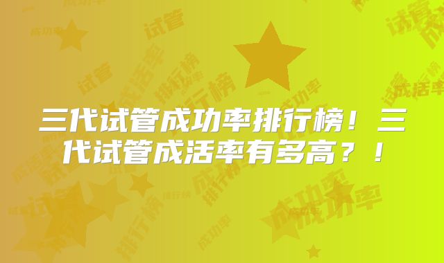 三代试管成功率排行榜！三代试管成活率有多高？！