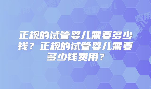 正规的试管婴儿需要多少钱?正规的试管婴儿需要多少钱费用?