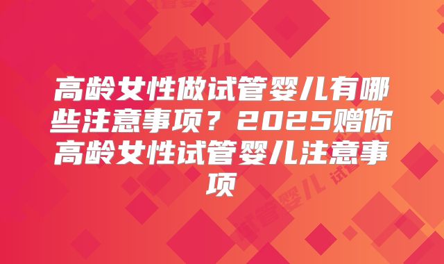 高龄女性做试管婴儿有哪些注意事项？2025赠你高龄女性试管婴儿注意事项