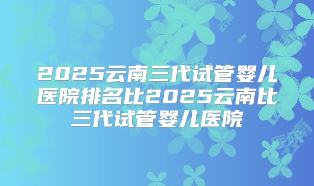 2025云南三代试管婴儿医院排名比2025云南比三代试管婴儿医院