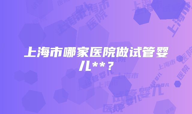 上海市哪家医院做试管婴儿**?