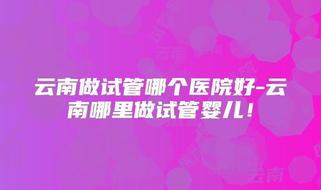云南做试管哪个医院好-云南哪里做试管婴儿！