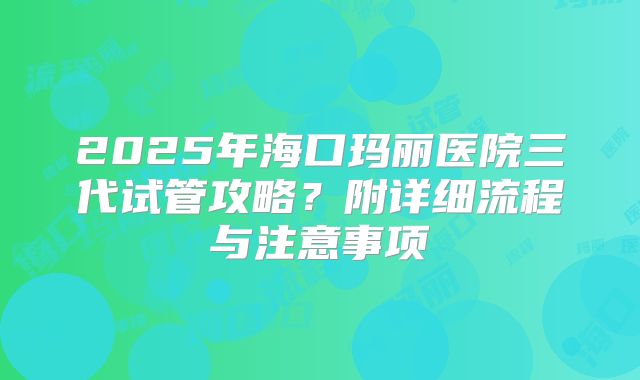 2025年海口玛丽医院三代试管攻略?附详细流程与注意事项