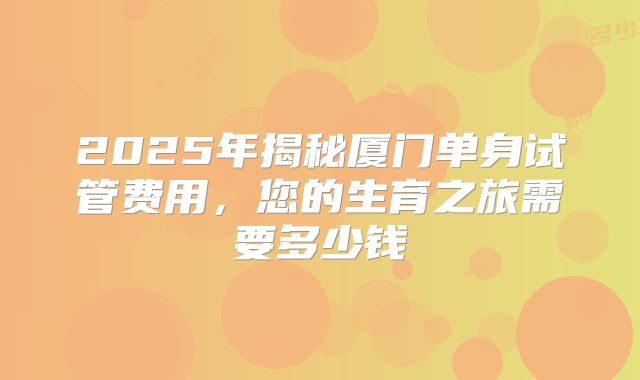 2025年揭秘厦门单身试管费用，您的生育之旅需要多少钱