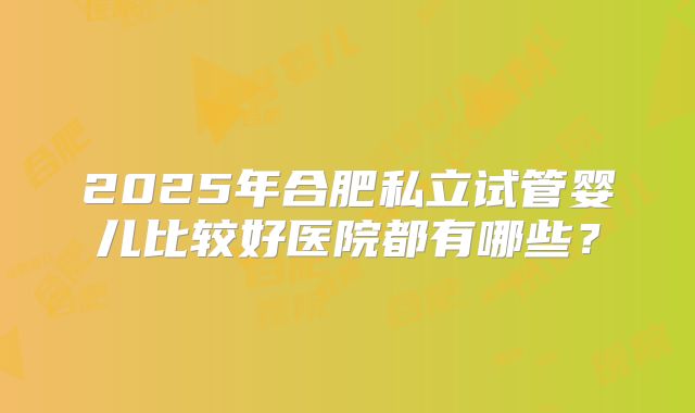 2025年合肥私立试管婴儿比较好医院都有哪些?