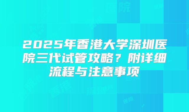 2025年香港大学深圳医院三代试管攻略？附详细流程与注意事项