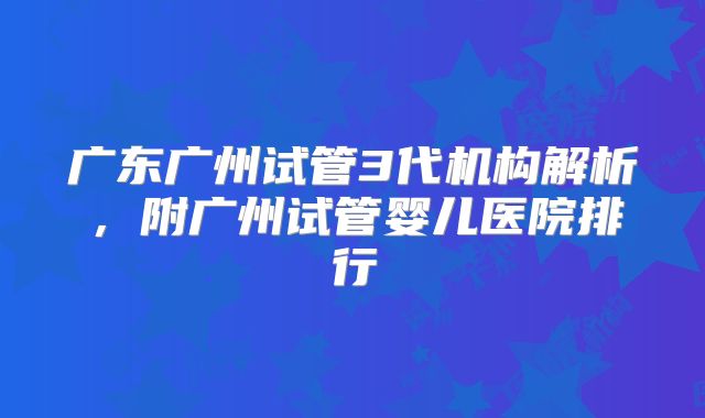 广东广州试管3代机构解析，附广州试管婴儿医院排行