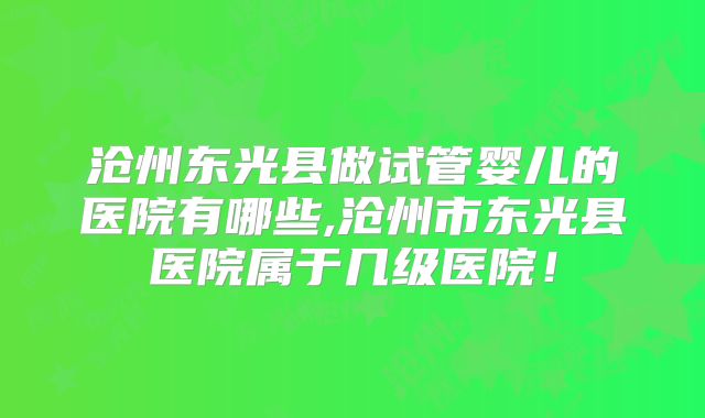 沧州东光县做试管婴儿的医院有哪些,沧州市东光县医院属于几级医院！