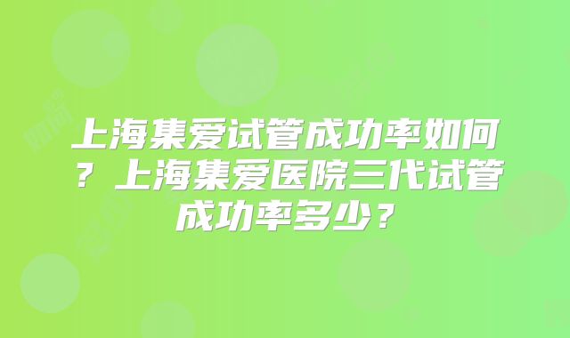 上海集爱试管成功率如何？上海集爱医院三代试管成功率多少？
