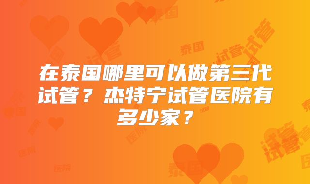 在泰国哪里可以做第三代试管？杰特宁试管医院有多少家？