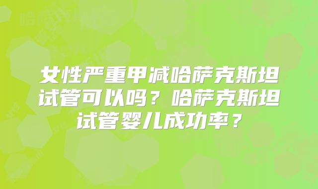女性严重甲减哈萨克斯坦试管可以吗？哈萨克斯坦试管婴儿成功率？