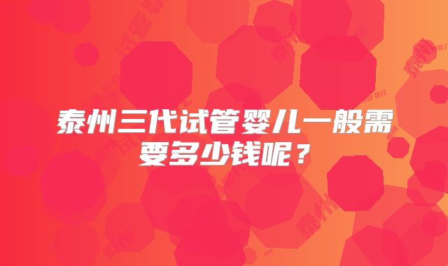 泰州三代试管婴儿一般需要多少钱呢?