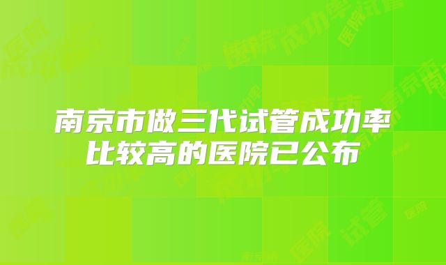 南京市做三代试管成功率比较高的医院已公布