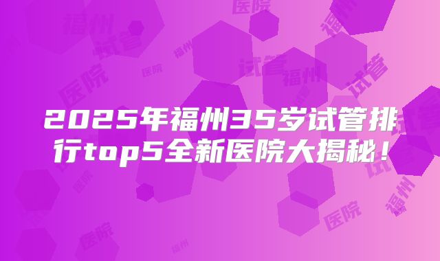 2025年福州35岁试管排行top5全新医院大揭秘！