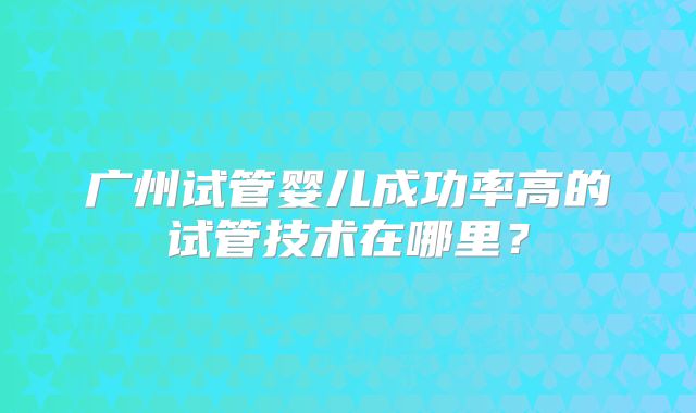 广州试管婴儿成功率高的试管技术在哪里?