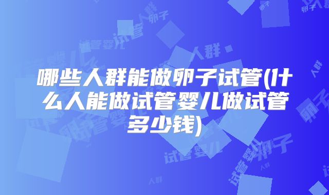 哪些人群能做卵子试管(什么人能做试管婴儿做试管多少钱)
