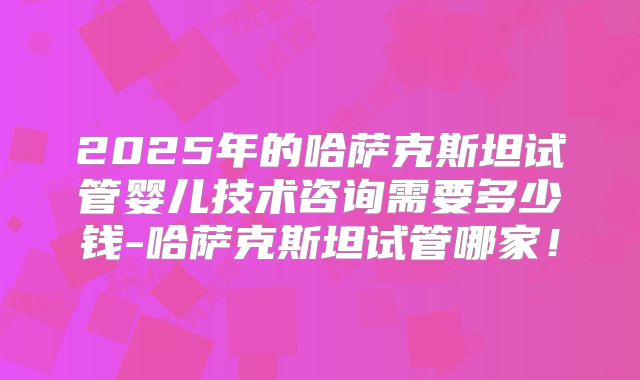 2025年的哈萨克斯坦试管婴儿技术咨询需要多少钱-哈萨克斯坦试管哪家!