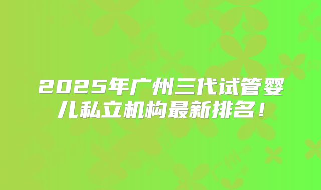 2025年广州三代试管婴儿私立机构最新排名！