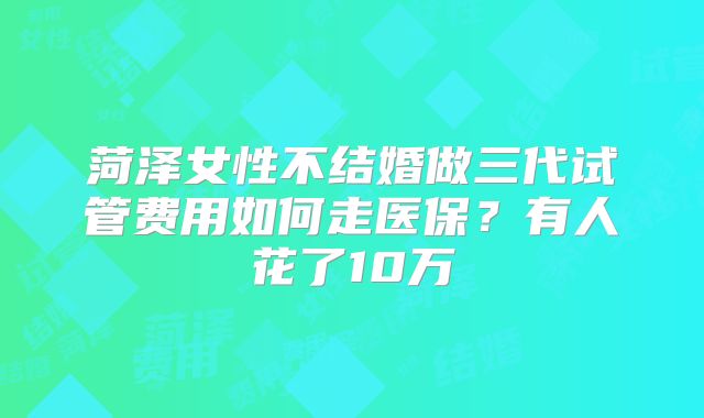 菏泽女性不结婚做三代试管费用如何走医保?有人花了10万