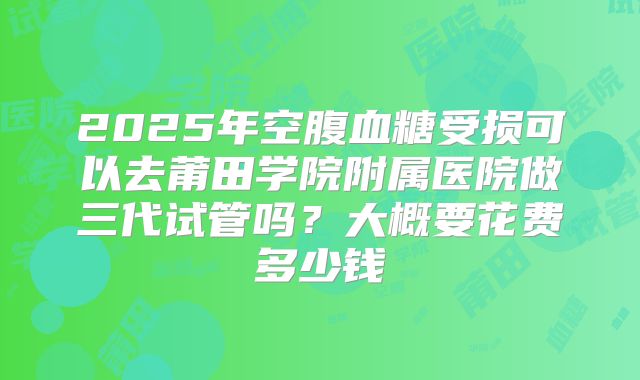 2025年空腹血糖受损可以去莆田学院附属医院做三代试管吗？大概要花费多少钱