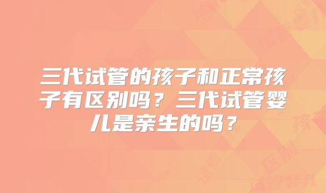 三代试管的孩子和正常孩子有区别吗？三代试管婴儿是亲生的吗？