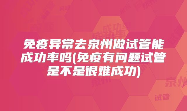 免疫异常去泉州做试管能成功率吗(免疫有问题试管是不是很难成功)