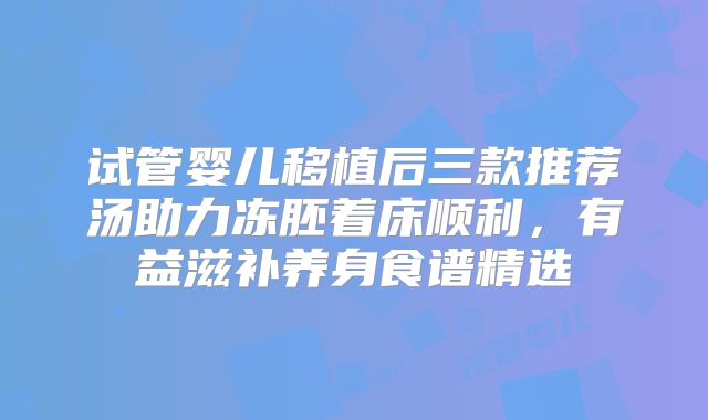 试管婴儿移植后三款推荐汤助力冻胚着床顺利，有益滋补养身食谱精选