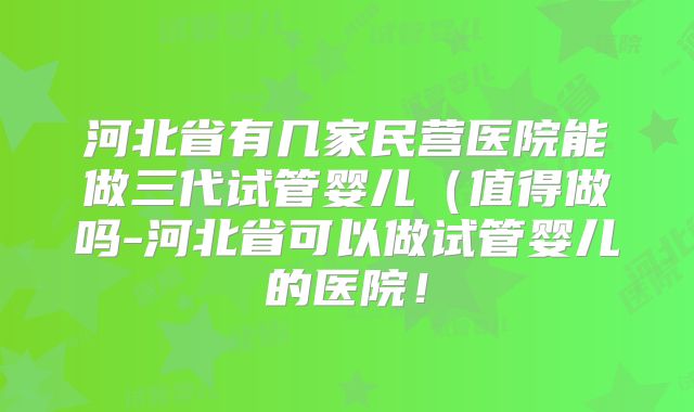河北省有几家民营医院能做三代试管婴儿(值得做吗-河北省可以做试管婴儿的医院!