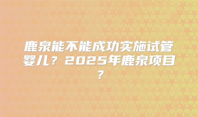 鹿泉能不能成功实施试管婴儿？2025年鹿泉项目？