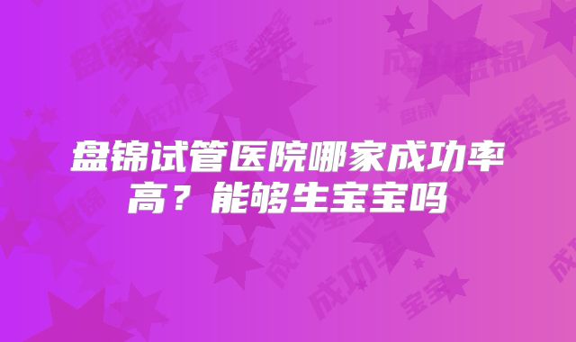 盘锦试管医院哪家成功率高?能够生宝宝吗