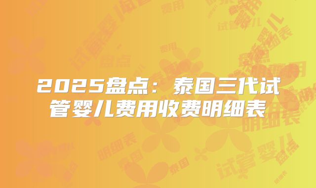 2025盘点:泰国三代试管婴儿费用收费明细表