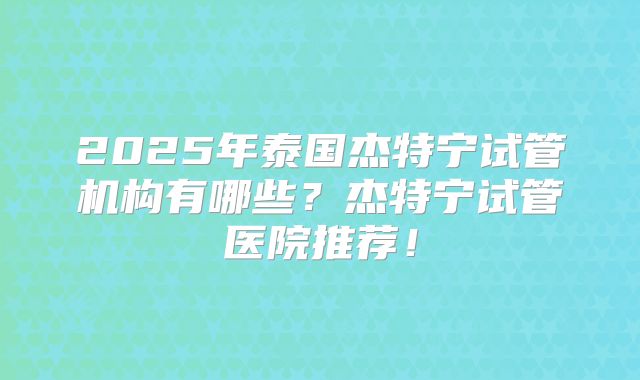 2025年泰国杰特宁试管机构有哪些?杰特宁试管医院推荐!