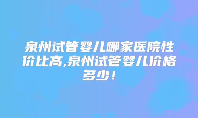 泉州试管婴儿哪家医院性价比高,泉州试管婴儿价格多少！