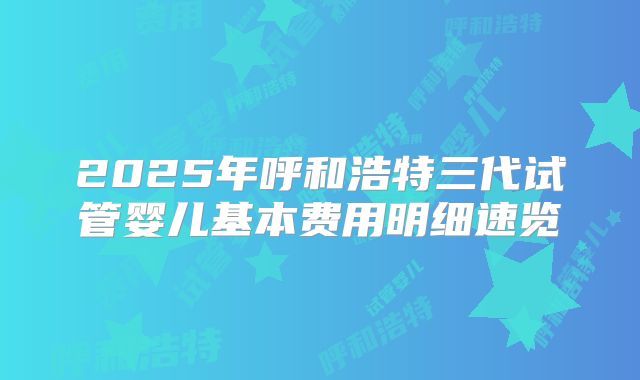 2025年呼和浩特三代试管婴儿基本费用明细速览
