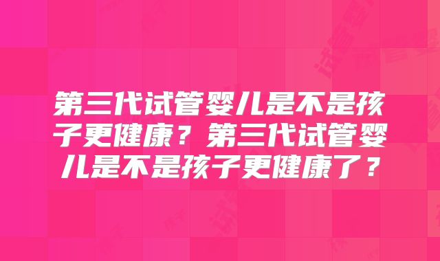 第三代试管婴儿是不是孩子更健康？第三代试管婴儿是不是孩子更健康了？