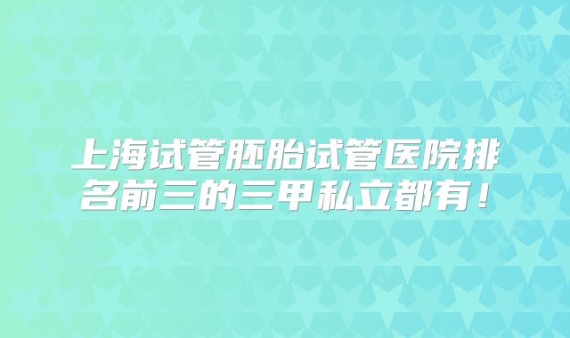 上海试管胚胎试管医院排名前三的三甲私立都有！