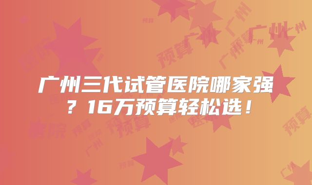 广州三代试管医院哪家强？16万预算轻松选！