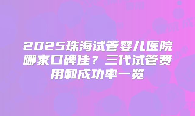 2025珠海试管婴儿医院哪家口碑佳？三代试管费用和成功率一览