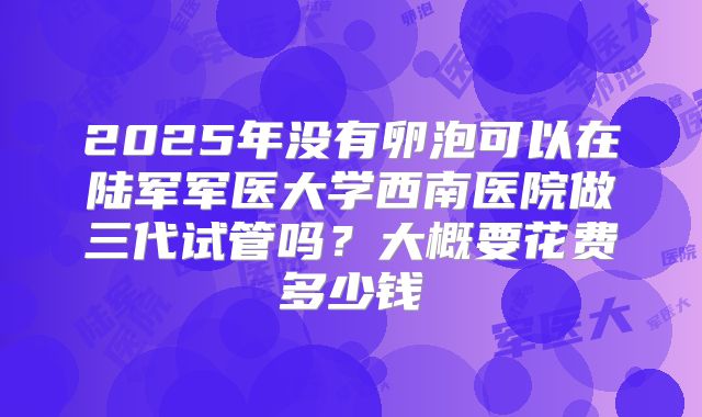 2025年没有卵泡可以在陆军军医大学西南医院做三代试管吗?大概要花费多少钱