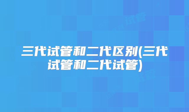 三代试管和二代区别(三代试管和二代试管)