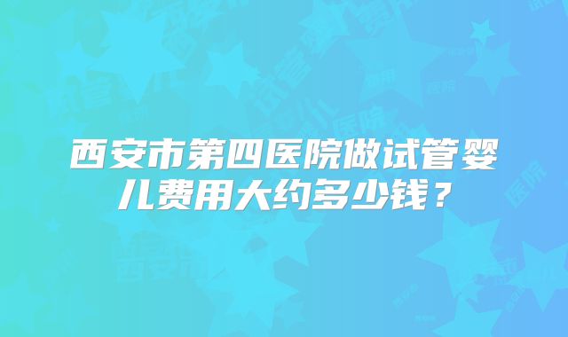 西安市第四医院做试管婴儿费用大约多少钱？