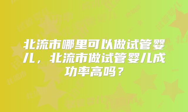 北流市哪里可以做试管婴儿,北流市做试管婴儿成功率高吗?