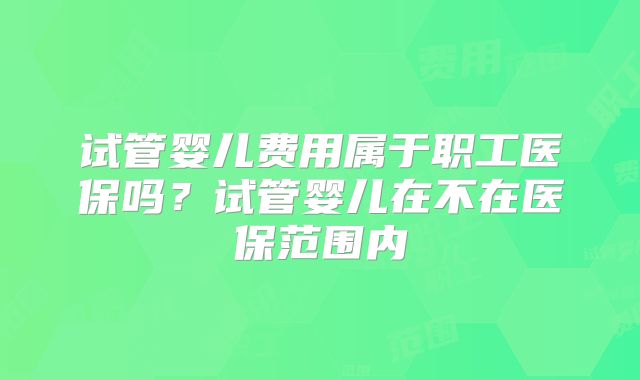 试管婴儿费用属于职工医保吗?试管婴儿在不在医保范围内